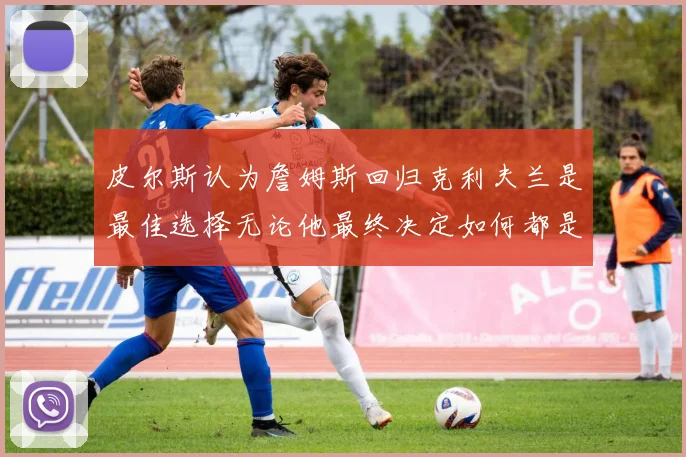 皮尔斯认为詹姆斯回归克利夫兰是最佳选择无论他最终决定如何都是合理的