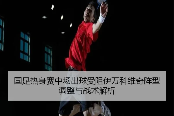 国足热身赛中场出球受阻伊万科维奇阵型调整与战术解析